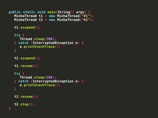 public static void main(String[] args) {
MinhaThread t1 = new MinhaThread("#1");
MinhaThread t2 = new MinhaThread("#2");
t1.suspend();
try {
Thread.sleep(200);
} catch (InterruptedException e) {
e.printStackTrace();
}
t2.suspend();
t1.resume();
try {
Thread.sleep(200);
} catch (InterruptedException e) {
e.printStackTrace();
}
t2.resume();
t2.stop();
}
 