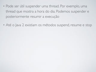 • Pode ser útil suspender uma thread. Por exemplo, uma
thread que mostra a hora do dia. Podemos suspender e
posteriormente resumir a execução
• Até o Java 2 existiam os métodos suspend, resume e stop
 