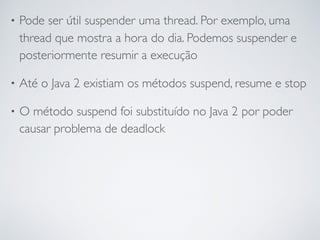 • Pode ser útil suspender uma thread. Por exemplo, uma
thread que mostra a hora do dia. Podemos suspender e
posteriormente resumir a execução
• Até o Java 2 existiam os métodos suspend, resume e stop
• O método suspend foi substituído no Java 2 por poder
causar problema de deadlock
 