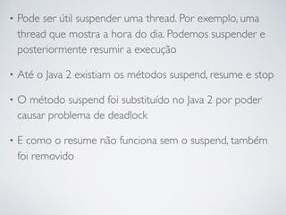 • Pode ser útil suspender uma thread. Por exemplo, uma
thread que mostra a hora do dia. Podemos suspender e
posteriormente resumir a execução
• Até o Java 2 existiam os métodos suspend, resume e stop
• O método suspend foi substituído no Java 2 por poder
causar problema de deadlock
• E como o resume não funciona sem o suspend, também
foi removido
 