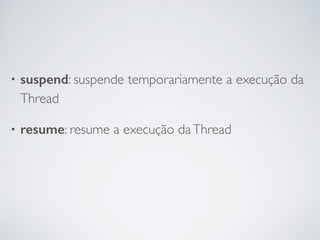 • suspend: suspende temporariamente a execução da
Thread
• resume: resume a execução daThread
 