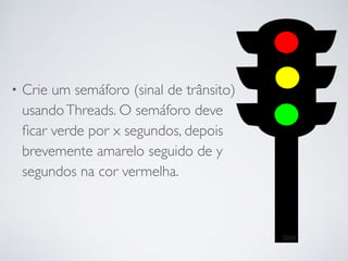 • Crie um semáforo (sinal de trânsito)
usandoThreads. O semáforo deve
ﬁcar verde por x segundos, depois
brevemente amarelo seguido de y
segundos na cor vermelha.
 