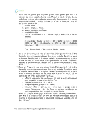  	
  
Obs.: Salário Bruto - Descontos = Salário Líquido.
14.Faça um programa que peça o tamanho de um arquivo para download
(em MB) e a velocidade de um link de Internet (em Mbps), calcule e
informe o tempo aproximado de download do arquivo usando este link
(em minutos).
Fonte dos exercícios: http://wiki.python.org.br//EstruturaSequencial
	
  
 
