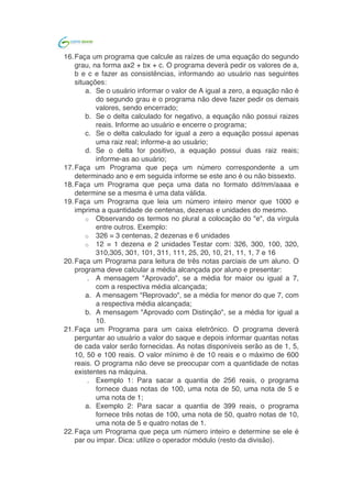  	
  
16.Faça um programa que calcule as raízes de uma equação do segundo
grau, na forma ax2 + bx + c. O programa deverá pedir os valores de a,
b e c e fazer as consistências, informando ao usuário nas seguintes
situações:
a. Se o usuário informar o valor de A igual a zero, a equação não é
do segundo grau e o programa não deve fazer pedir os demais
valores, sendo encerrado;
b. Se o delta calculado for negativo, a equação não possui raizes
reais. Informe ao usuário e encerre o programa;
c. Se o delta calculado for igual a zero a equação possui apenas
uma raiz real; informe-a ao usuário;
d. Se o delta for positivo, a equação possui duas raiz reais;
informe-as ao usuário;
17.Faça um Programa que peça um número correspondente a um
determinado ano e em seguida informe se este ano é ou não bissexto.
18.Faça um Programa que peça um número inteiro e determine se ele é
par ou impar. Dica: utilize o operador módulo (resto da divisão).
19.Faça um Programa que leia 2 números e em seguida pergunte ao
usuário qual operação ele deseja realizar. O resultado da operação
deve ser acompanhado de uma frase que diga se o número é:
. par ou ímpar;
a. positivo ou negativo;
20.Faça um programa que faça 5 perguntas para uma pessoa sobre um
crime. As perguntas são:
. "Telefonou para a vítima?"
a. "Esteve no local do crime?"
b. "Mora perto da vítima?"
c. "Devia para a vítima?"
d. "Já trabalhou com a vítima?" O programa deve no final emitir
uma classificação sobre a participação da pessoa no crime. Se
a pessoa responder positivamente a 2 questões ela deve ser
classificada como "Suspeita", entre 3 e 4 como "Cúmplice" e 5
como "Assassino". Caso contrário, ele será classificado como
"Inocente".
21.Um posto está vendendo combustíveis com a seguinte tabela de
descontos:
. Álcool:
a. até 20 litros, desconto de 3% por litro
b. acima de 20 litros, desconto de 5% por litro
Gasolina:
c. até 20 litros, desconto de 4% por litro
d. acima de 20 litros, desconto de 6% por litro Escreva um
algoritmo que leia o número de litros vendidos, o tipo de
combustível (codificado da seguinte forma: A-álcool, G-
gasolina), calcule e imprima o valor a ser pago pelo cliente
 