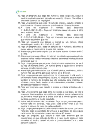  	
  
13.Faça um programa que peça dois números, base e expoente, calcule e
mostre o primeiro número elevado ao segundo número. Não utilize a
função de potência da linguagem.
14.Faça um programa que peça 10 números inteiros, calcule e mostre a
quantidade de números pares e a quantidade de números impares.
15.A série de Fibonacci é formada pela seqüência
1,1,2,3,5,8,13,21,34,55,... Faça um programa capaz de gerar a série
até o n−ésimo termo.
16.A série de Fibonacci é formada pela seqüência
0,1,1,2,3,5,8,13,21,34,55,... Faça um programa que gere a série até
que o valor seja maior que 500.
17.Faça um programa que calcule o fatorial de um número inteiro
fornecido pelo usuário. Ex.: 5!=5.4.3.2.1=120
18.Faça um programa que peça um número inteiro e determine se ele é
ou não um número primo. Um número primo é aquele que é divisível
somente por ele mesmo e por 1.
19.Faça um programa que calcule o mostre a média aritmética de N
notas.
20.Faça um programa que peça para n pessoas a sua idade, ao final o
programa devera verificar se a média de idade da turma varia entre 0 e
25,26 e 60 e maior que 60; e então, dizer se a turma é jovem, adulta
ou idosa, conforme a média calculada.
21.Faça um programa que calcule o número médio de alunos por turma.
Para isto, peça a quantidade de turmas e a quantidade de alunos para
cada turma. As turmas não podem ter mais de 40 alunos.
22.Faça um programa que calcule o valor total investido por um
colecionador em sua coleção de CDs e o valor médio gasto em cada
um deles. O usuário deverá informar a quantidade de CDs e o valor
para em cada um.
23.O Sr. Manoel Joaquim possui uma grande loja de artigos de R$ 1,99,
com cerca de 10 caixas. Para agilizar o cálculo de quanto cada cliente
deve pagar ele desenvolveu um tabela que contém o número de itens
que o cliente comprou e ao lado o valor da conta. Desta forma a
atendente do caixa precisa apenas contar quantos itens o cliente está
levando e olhar na tabela de preços. Você foi contratado para
desenvolver o programa que monta esta tabela de preços, que conterá
os preços de 1 até 50 produtos, conforme o exemplo abaixo:
o Lojas Quase Dois - Tabela de preços
o 1 - R$ 1.99
o 2 - R$ 3.98
o ...
o 50 - R$ 99.50
24.O Sr. Manoel Joaquim acaba de adquirir uma panificadora e pretende
implantar a metodologia da tabelinha, que já é um sucesso na sua loja
de 1,99. Você foi contratado para desenvolver o programa que monta
a tabela de preços de pães, de 1 até 50 pães, a partir do preço do pão
informado pelo usuário, conforme o exemplo abaixo:
 