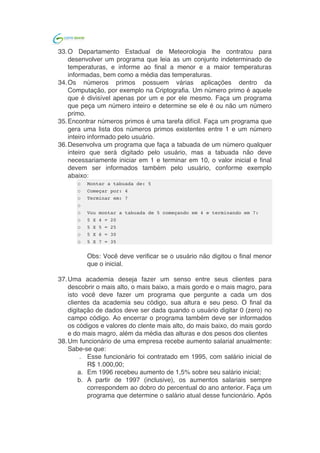  	
  
o Começar por: 4
o Terminar em: 7
o
o Vou montar a tabuada de 5 começando em 4 e terminando em 7:
o 5 X 4 = 20
o 5 X 5 = 25
o 5 X 6 = 30
o 5 X 7 = 35
Obs: Você deve verificar se o usuário não digitou o final menor
que o inicial.
31.Um funcionário de uma empresa recebe aumento salarial anualmente:
Sabe-se que:
. Esse funcionário foi contratado em 1995, com salário inicial de
R$ 1.000,00;
a. Em 1996 recebeu aumento de 1,5% sobre seu salário inicial;
b. A partir de 1997 (inclusive), os aumentos salariais sempre
correspondem ao dobro do percentual do ano anterior. Faça um
programa que determine o salário atual desse funcionário. Após
concluir isto, altere o programa permitindo que o usuário digite o
salário inicial do funcionário.
32.O cardápio de uma lanchonete é o seguinte:
o Especificação Código Preço
o Cachorro Quente 100 R$ 1,20
o Bauru Simples 101 R$ 1,30
o Bauru com ovo 102 R$ 1,50
o Hambúrguer 103 R$ 1,20
o Cheeseburguer 104 R$ 1,30
o Refrigerante 105 R$ 1,00
Faça um programa que leia o código dos itens pedidos e as
quantidades desejadas. Calcule e mostre o valor a ser pago por
item (preço * quantidade) e o total geral do pedido. Considere
que o cliente deve informar quando o pedido deve ser
encerrado.
33.Faça um programa que mostre os n termos da Série a seguir:
o S = 1/1 + 2/3 + 3/5 + 4/7 + 5/9 + ... + n/m.
Imprima no final a soma da série.
34.Sendo H= 1 + 1/2 + 1/3 + 1/4 + ... + 1/N, Faça um programa que
calcule o valor de H com N termos.
35.Faça um programa que mostre os n termos da Série a seguir:
o S = 1/1 + 2/3 + 3/5 + 4/7 + 5/9 + ... + n/m.
Imprima no final a soma da série.
 