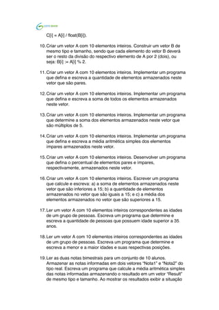  	
  
C[i] = A[i] / float(B[i]).
10.Criar um vetor A com 10 elementos inteiros. Construir um vetor B de
mesmo tipo e tamanho, sendo que cada elemento do vetor B deverá
ser o resto da divisão do respectivo elemento de A por 2 (dois), ou
seja: B[i] := A[i] % 2.
11.Criar um vetor A com 10 elementos inteiros. Implementar um programa
que defina e escreva a quantidade de elementos armazenados neste
vetor que são pares.
12.Criar um vetor A com 10 elementos inteiros. Implementar um programa
que defina e escreva a soma de todos os elementos armazenados
neste vetor.
13.Criar um vetor A com 10 elementos inteiros. Implementar um programa
que determine a soma dos elementos armazenados neste vetor que
são múltiplos de 5.
14.Criar um vetor A com 10 elementos inteiros. Implementar um programa
que defina e escreva a média aritmética simples dos elementos
ímpares armazenados neste vetor.
15.Criar um vetor A com 10 elementos inteiros. Desenvolver um programa
que defina o percentual de elementos pares e ímpares,
respectivamente, armazenados neste vetor.
16.Criar um vetor A com 10 elementos inteiros. Escrever um programa
que calcule e escreva: a) a soma de elementos armazenados neste
vetor que são inferiores a 15; b) a quantidade de elementos
armazenados no vetor que são iguais a 15; e c) a média dos
elementos armazenados no vetor que são superiores a 15.
17.Ler um vetor A com 10 elementos inteiros correspondentes as idades
de um grupo de pessoas. Escreva um programa que determine e
escreva a quantidade de pessoas que possuem idade superior a 35
anos.
18.Ler um vetor A com 10 elementos inteiros correspondentes as idades
de um grupo de pessoas. Escreva um programa que determine e
escreva a menor e a maior idades e suas respectivas posições.
19.Ler as duas notas bimestrais para um conjunto de 10 alunos.
Armazenar as notas informadas em dois vetores “Nota1” e “Nota2” do
tipo real. Escreva um programa que calcule a média aritmética simples
das notas informadas armazenando o resultado em um vetor “Result”
de mesmo tipo e tamanho. Ao mostrar os resultados exibir a situação
 