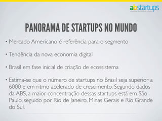 PANORAMA DE STARTUPS NO MUNDO
• Mercado Americano é referência para o segmento
• Tendência da nova economia digital
• Brasil em fase inicial de criação de ecossistema
• Estima-se que o número de startups no Brasil seja superior a
6000 e em ritmo acelerado de crescimento. Segundo dados
da ABS, a maior concentração dessas startups está em São
Paulo, seguido por Rio de Janeiro, Minas Gerais e Rio Grande
do Sul.
 