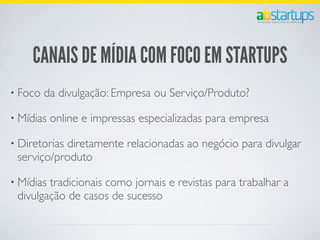 CANAIS DE MÍDIA COM FOCO EM STARTUPS
• Foco da divulgação: Empresa ou Serviço/Produto?
• Mídias online e impressas especializadas para empresa
• Diretorias diretamente relacionadas ao negócio para divulgar
serviço/produto
• Mídias tradicionais como jornais e revistas para trabalhar a
divulgação de casos de sucesso
 