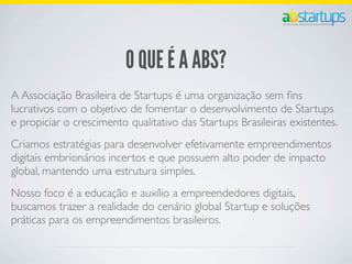 O QUE É A ABS?
A Associação Brasileira de Startups é uma organização sem ﬁns
lucrativos com o objetivo de fomentar o desenvolvimento de Startups
e propiciar o crescimento qualitativo das Startups Brasileiras existentes.
Criamos estratégias para desenvolver efetivamente empreendimentos
digitais embrionários incertos e que possuem alto poder de impacto
global, mantendo uma estrutura simples.
Nosso foco é a educação e auxílio a empreendedores digitais,
buscamos trazer a realidade do cenário global Startup e soluções
práticas para os empreendimentos brasileiros.
 