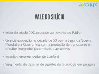 VALE DO SILÍCIO
• Inicio do século XX, associado ao advento do Rádio
• Grande exposição na década de 50 com a Segunda Guerra
Mundial e a Guerra Fria, com a produção de transistores e
circuitos integrados para mísseis e aeronaves
• Incentivo empreendedor de Stanford
• Surgimento de dezenas de gigantes da tecnologia em garagens
 
