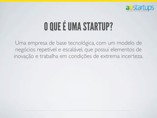 O QUE É UMA STARTUP?
Uma empresa de base tecnológica, com um modelo de
negócios repetível e escalável, que possui elementos de
inovação e trabalha em condições de extrema incerteza.
 