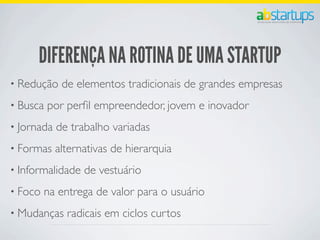 DIFERENÇA NA ROTINA DE UMA STARTUP
• Redução de elementos tradicionais de grandes empresas
• Busca por perﬁl empreendedor, jovem e inovador
• Jornada de trabalho variadas
• Formas alternativas de hierarquia
• Informalidade de vestuário
• Foco na entrega de valor para o usuário
• Mudanças radicais em ciclos curtos
 