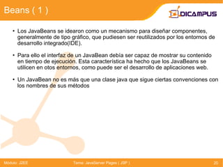 Beans ( 1 ) Módulo: J2EE Tema: JavaServer Pages ( JSP ) Los JavaBeans se idearon como un mecanismo para diseñar componentes, generalmente de tipo gráfico, que pudiesen ser reutilizados por los entornos de desarrollo integrado(IDE). Para ello el interfaz de un JavaBean debía ser capaz de mostrar su contenido en tiempo de ejecución. Esta característica ha hecho que los JavaBeans se utilicen en otos entornos, como puede ser el desarrollo de aplicaciones web. Un JavaBean no es más que una clase java que sigue ciertas convenciones con los nombres de sus métodos 