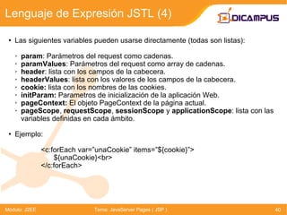 Las siguientes variables pueden usarse directamente (todas son listas): param :  Parámetros del request como cadenas. paramValues :  Parámetros del request como array de cadenas. header : lista con los campos de la cabecera. headerValues : lista con los valores de los campos de la cabecera. cookie:  lista con los nombres de las cookies. initParam:  Parametros de inicialización de la aplicación  Web. pageContext:  El objeto  PageContext  de la página actual. pageScope ,  requestScope ,  sessionScope  y  applicationScope : lista con las variables definidas en cada ámbito. Ejemplo: <c:forEach var=”unaCookie” items=”${cookie}”> ${unaCookie}<br> </c:forEach> Lenguaje de Expresión JSTL (4) Módulo: J2EE Tema: JavaServer Pages ( JSP ) 