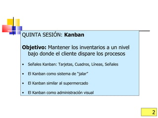 QUINTA SESIÓN:  Kanban Objetivo:  Mantener los inventarios a un nivel bajo donde el cliente dispare los procesos Señales Kanban: Tarjetas, Cuadros, Líneas, Señales El Kanban como sistema de “jalar” El Kanban similar al supermercado El Kanban como administración visual 