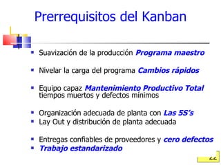 Prerrequisitos del Kanban Suavización de la producción  Programa maestro Nivelar la carga del programa  Cambios rápidos Equipo capaz  Mantenimiento Productivo Total   tiempos muertos y defectos mínimos Organización adecuada de planta con   Las 5S’s Lay Out y distribución de planta adecuada Entregas confiables de proveedores y  cero defectos Trabajo estandarizado 