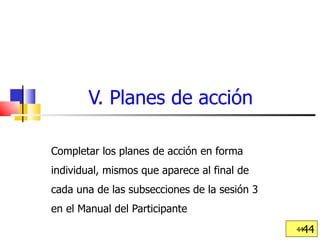 V. Planes de acción Completar los planes de acción en forma individual, mismos que aparece al final de cada una de las subsecciones de la sesión 3 en el Manual del Participante  