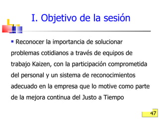 I. Objetivo de la sesión Reconocer la importancia de solucionar problemas cotidianos a través de equipos de trabajo Kaizen, con la participación comprometida del personal y un sistema de reconocimientos adecuado en la empresa que lo motive como parte de la mejora continua del Justo a Tiempo  