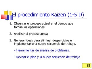 1.  Observar el proceso actual y  el tiempo que  toman las operaciones 2.  Analizar el proceso actual Generar ideas para eliminar desperdicios e implementar una nueva secuencia de trabajo.  - Herramientas de análisis de problemas.  - Revisar el plan y la nueva secuencia de trabajo El procedimiento Kaizen (1-5 D) 