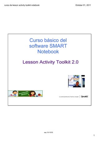curso de lesson activity toolkit.notebook                  October 01, 2011




                            Curso básico del 
                            software SMART 
                                Notebook

                     Lesson Activity Toolkit 2.0




                                            sep 18­18:50

                                                                              1
 