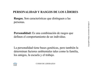 PERSONALIDAD Y RASGOS DE LOS LÍDERES Rasgos.  Son características que distinguen a las personas.   Personalidad:  Es una combinación de rasgos que definen el comportamiento de un individuo.   La personalidad tiene bases genéticas, pero también la determinan factores ambientales tales como la familia, los amigos, la escuela y el trabajo. 