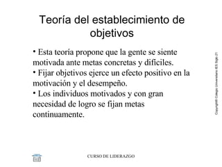 Teoría del establecimiento de objetivos Esta teoría propone que la gente se siente motivada ante metas concretas y difíciles.  Fijar objetivos ejerce un efecto positivo en la motivación y el desempeño.  Los individuos motivados y con gran necesidad de logro se fijan metas continuamente. 