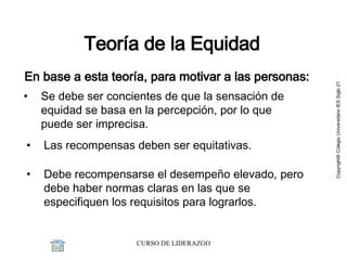 Teoría de la Equidad En base a esta teoría, para motivar a las personas: Se debe s er concientes de que la sensación de equidad se basa en la percepción, por lo que puede ser imprecisa.  L as recompensas deben ser equitativas.  Debe  recompensarse el desempeño elevado, pero debe haber normas claras en las que se especifiquen los requisitos para lograrlos. 