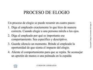 PROCESO DE ELOGIO Un proceso de elogio se puede resumir en cuatro pasos: 1. Diga al empleado exactamente lo que hizo de manera correcta. Cuando elogie a una persona mírela a los ojos.  2. Diga al empleado por qué es importante ese comportamiento. Sea específico y descriptivo. 3. Guarde silencio un momento. Brinde al empleado la oportunidad de que sienta el impacto del elogio. 4. Aliente el comportamiento para que se repita. Se aconsejar un apretón de manos o una palmada en la espalda 