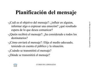 Planificación del mensaje - ¿Cuál es el objetivo del mensaje?: ¿influir en alguien, informar algo o expresar una emoción? ¿qué resultado espera de lo que desea comunicar? - ¿Quién recibirá el mensaje?: ¿ha considerado a todos los destinatarios? - ¿Cómo enviará el mensaje?: Elija el medio adecuado, teniendo en cuenta el público y la situación. - ¿Cuándo se transmitirá el mensaje?  - ¿Dónde se transmitirá el mensaje?  