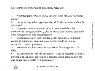 Los líderes se comportan de modo muy parecido: 1.     No preguntan:  ¿Qué es lo que quiero?  sino:  ¿Qué es necesario hacer? 2.     Luego se preguntan:  ¿Qué puedo y debo hacer para cambiar la situación? 3.     Preguntan constantemente:  ¿Cuáles son la misión y los objetivos de la organización? ¿Qué es lo que constituye la actuación y los resultados en esta organización? 4.     Son tolerantes con la diversidad de las personas y no buscan copias de sí mismos, pero son intolerantes cuando se trata de actuación, criterios y valores. 5.     No temen a la fuerza de sus seguidores. Se enorgullecen de ellos. 6.     Se someten a la “prueba del espejo”, o sea se aseguran de que la persona que ven en el espejo por la mañana son la clase de persona que quiere ser, respetar y en quien creer. 