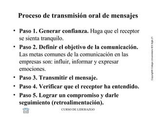 Proceso de transmisión oral de mensajes Paso 1. Generar confianza.  Haga que el receptor se sienta tranquilo.  Paso 2. Definir el objetivo de la comunicación.  Las metas comunes de la comunicación en las empresas son: influir, informar y expresar emociones. Paso 3. Transmitir el mensaje.  Paso 4. Verificar que el receptor ha entendido.  Paso 5. Lograr un compromiso y darle seguimiento (retroalimentación). 