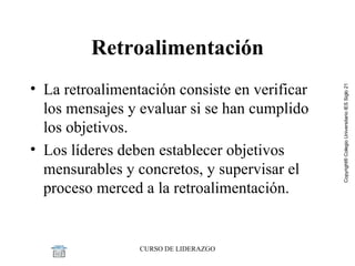 Retroalimentación La retroalimentación consiste en verificar los mensajes y evaluar si se han cumplido los objetivos. Los líderes deben establecer objetivos mensurables y concretos, y supervisar el proceso merced a la retroalimentación. 