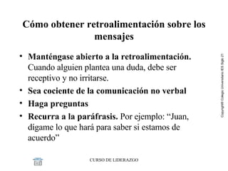 Cómo obtener retroalimentación sobre los mensajes Manténgase abierto a la retroalimentación.  Cuando alguien plantea una duda, debe ser receptivo y no irritarse. Sea cociente de la comunicación no verbal Haga preguntas Recurra a la paráfrasis.  Por ejemplo: “Juan, dígame lo que hará para saber si estamos de acuerdo”  