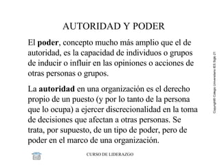 AUTORIDAD Y PODER El  poder , concepto mucho más amplio que el de autoridad, es la capacidad de individuos o grupos de inducir o influir en las opiniones o acciones de otras personas o grupos. La  autoridad  en una organización es el derecho propio de un puesto (y por lo tanto de la persona que lo ocupa) a ejercer discrecionalidad en la toma de decisiones que afectan a otras personas. Se trata, por supuesto, de un tipo de poder, pero de poder en el marco de una organización.  