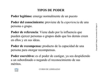 TIPOS DE PODER Poder legítimo:  emerge normalmente de un puesto  Poder del conocimiento:  proviene de la  experiencia  de una persona o grupo.  Poder de referencia :   Viene dado por la influencia que pueden ejercer personas o grupos dado que los demás creen en ellos y en sus ideas.  Poder de recompensa:  producto de la capacidad de una persona para otorgar recompensas.  Poder coercitivo:   es el poder de castigar, ya sea despidiendo a un subordinado o negando el reconocimiento de sus méritos.  