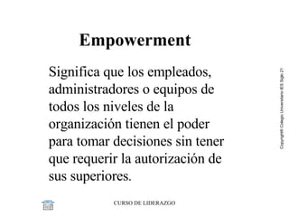 Significa que los empleados, administradores o equipos de todos los niveles de la organización tienen el poder para tomar decisiones sin tener que requerir la autorización de sus superiores . Empowerment 
