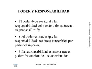 PODER Y RESPONSABILIDAD •  El poder debe ser igual a la responsabilidad del puesto o de las tareas asignadas (P  = R).  •  Si el poder es mayor que la responsabilidad: conducta autocrática por parte del superior. •  Si la responsabilidad es mayor que el poder: frustración de los subordinados. 