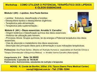 NOVIQ : R. Conde de Bonfim, 255/sl. 210, Tijuca (Saens Pena Medical Center) noviq210@rjnet.com.br -  Tel: 2196- 0244   Workshop :  COMO UTILIZAR O POTENCIAL TERAPÊUTICO DOS LIPÍDIOS E ÓLEOS ESSENCIAIS   Módulo I (4H) – Lipídios: Ana Paula Santos - Lipídios:  Estrutura, classificação e funções;  - Desequilíbrio lipídico x desequilíbrios orgânicos;  - Terapêutica pela alimentação;  - Terapêutica pela suplementação ; Professores:  Ana Paula Santos  (Mestre em Nutrição Humana e  especialista em Nutricão Clínica e Terapia Ortomolecular e Bioquímica Médica)   e   Arnaldo Vianna Carvalho (Naturopata ) Carga-horária: 8 H  Data: 24 /09/05 Investimento: 2 parcelas de  R$ 80,00 Público-alvo:   Nutricionistas, estudantes de nutrição e terapeutas Módulo II  (4H ) - Óleos essenciais: Arnaldo V. Carvalho - Origem botânica e Classificação química dos óleos essenciais; - Histórico de utilização pelo homem; - Princípios Ativos: Grupos químicos, lei da sinergia e Potencial terapêutico dos óleos essenciais; - Vias de absorção e metabolismo dos óleos essenciais; - Descrição dos principais óleos para a alimentação e suas indicações terapêuticas.   