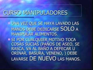 CURSO MANIPULADORES UNA VEZ QUE SE HAYA LAVADO LAS MANOS DEBE DEDICARSE  SOLO  A MANIPULAR ALIMENTOS. SI POR CUALQUIER MOTIVO TOCA COSAS SUCIAS (PAÑOS DE ASEO, SE RASCA, VA AL BAÑO A DEFECAR U ORINAR, BASURA, VENENO, ) DEBE LAVARSE  DE NUEVO  LAS MANOS. 