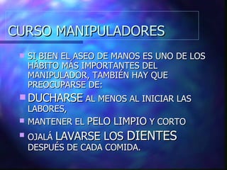 CURSO MANIPULADORES SI BIEN EL ASEO DE MANOS ES UNO DE LOS HÁBITO MÁS IMPORTANTES DEL MANIPULADOR, TAMBIÉN HAY QUE PREOCUPARSE DE: DUCHARSE  AL MENOS AL INICIAR LAS LABORES, MANTENER EL  PELO LIMPIO  Y CORTO OJALÁ  LAVARSE LOS  DIENTES  DESPUÉS DE CADA COMIDA. 