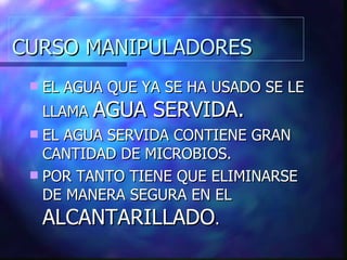 CURSO MANIPULADORES EL AGUA QUE YA SE HA USADO SE LE LLAMA  AGUA SERVIDA. EL AGUA SERVIDA CONTIENE GRAN CANTIDAD DE MICROBIOS. POR TANTO TIENE QUE ELIMINARSE DE MANERA SEGURA EN EL  ALCANTARILLADO . 