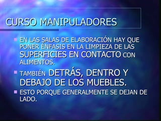 CURSO MANIPULADORES EN LAS SALAS DE ELABORACIÓN HAY QUE PONER ÉNFASIS EN LA LIMPIEZA DE LAS  SUPERFICIES EN CONTACTO  CON ALIMENTOS. TAMBIÉN  DETRÁS, DENTRO Y DEBAJO DE LOS MUEBLES. ESTO PORQUE GENERALMENTE SE DEJAN DE LADO. 