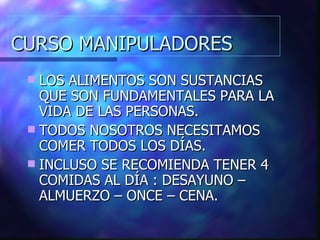 CURSO MANIPULADORES LOS ALIMENTOS SON SUSTANCIAS QUE SON FUNDAMENTALES PARA LA VIDA DE LAS PERSONAS. TODOS NOSOTROS NECESITAMOS COMER TODOS LOS DÍAS. INCLUSO SE RECOMIENDA TENER 4 COMIDAS AL DÍA : DESAYUNO – ALMUERZO – ONCE – CENA. 