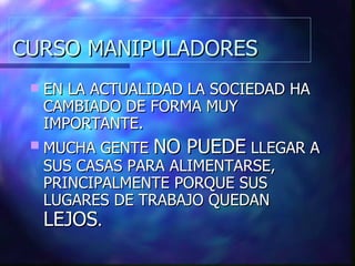 CURSO MANIPULADORES EN LA ACTUALIDAD LA SOCIEDAD HA CAMBIADO DE FORMA MUY IMPORTANTE. MUCHA GENTE  NO PUEDE  LLEGAR A SUS CASAS PARA ALIMENTARSE, PRINCIPALMENTE PORQUE SUS LUGARES DE TRABAJO QUEDAN  LEJOS . 