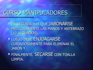 CURSO MANIPULADORES EN SEGUIDA HAY QUE  JABONARSE  METICULAMENTE LAS MANOS Y ANTEBRAZO (10 SEGUNDOS), LUEGO DEBE  ENJUAGARSE  CUIDADOSAMENTE PARA ELIMINAR EL JABÓN Y FINALMENTE,  SECARSE  CON TOALLA LIMPIA. 