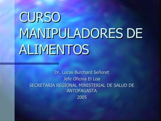 CURSO MANIPULADORES DE ALIMENTOS Dr. Lucas Burchard Señoret Jefe Oficina El Loa SECRETARIA REGIONAL MINISTERIAL DE SALUD DE ANTOFAGASTA 2005 