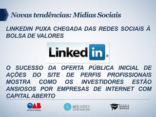 Novas tendências: Mídias Sociais
LINKEDIN PUXA CHEGADA DAS REDES SOCIAIS À
BOLSA DE VALORES




O SUCESSO DA OFERTA PÚBLICA INICIAL DE
AÇÕES DO SITE DE PERFIS PROFISSIONAIS
MOSTRA COMO OS INVESTIDORES ESTÃO
ANSIOSOS POR EMPRESAS DE INTERNET COM
CAPITAL ABERTO
 