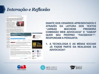 Interação e Reflexão

                  DIANTE DOS CENÁRIOS APRESENTADOS E
                  ATRAVÉS DA LEITURA DOS TEXTOS
                  “JARBAS      MACHIONI     PRESIDIRÁ
                  COMISSÃO WEB ADVOCACIA” E “OAB/SP
                  QUER SEU PRÓPRIO “FACEBOOK”!”.
                  RESPONDAM A PERGUNTA:

                  1. A TECNOLOGIA E AS MÍDIAS SOCIAIS
                     JÁ FAZEM PARTE DA REALIDADE DA
                     ADVOCACIA?
 
