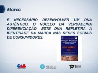 Marca

É NECESSÁRIO DESENVOLVER UM DNA
AUTÊNTICO, O NÚCLEO DA VERDADEIRA
DIFERENCIAÇÃO. ESTE DNA REFLETIRÁ A
IDENTIDADE DA MARCA NAS REDES SOCIAIS
DE CONSUMIDORES.
 